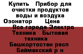 Купить : Прибор для очистки продуктов,воды и воздуха.Озонатор    › Цена ­ 25 500 - Все города Электро-Техника » Бытовая техника   . Башкортостан респ.,Баймакский р-н